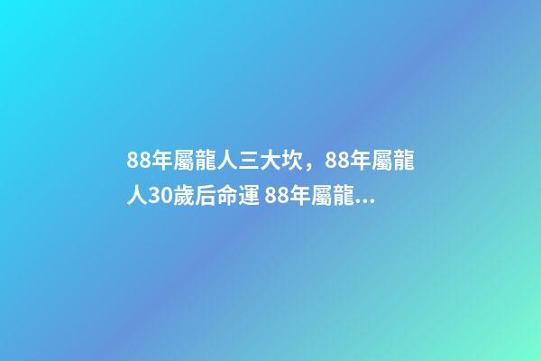 88年屬龍人三大坎，88年屬龍人30歲后命運 88年屬龍人32歲有一難，為什么說屬龍人33歲最苦-第1張-觀點-玄機派
